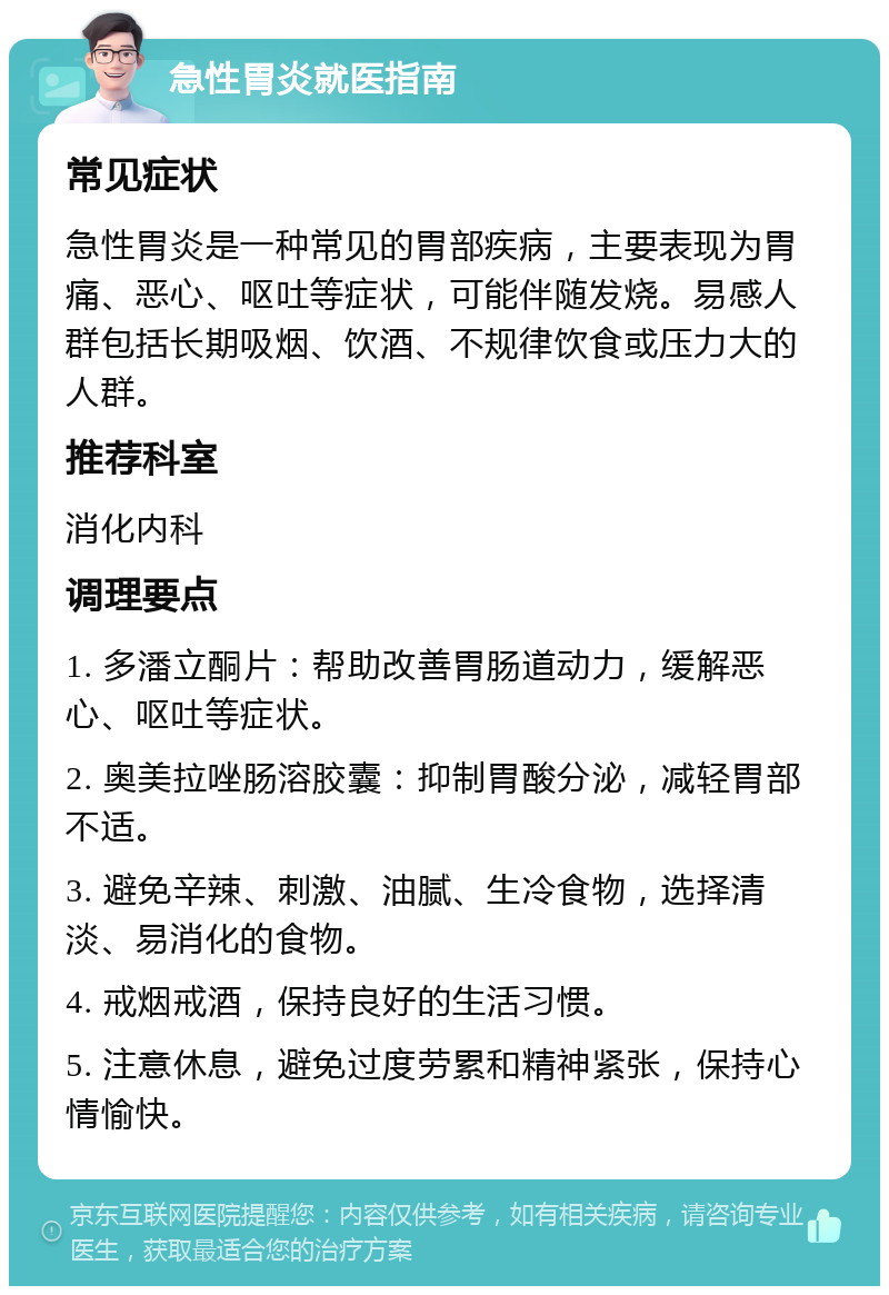 急性胃炎就医指南 常见症状 急性胃炎是一种常见的胃部疾病，主要表现为胃痛、恶心、呕吐等症状，可能伴随发烧。易感人群包括长期吸烟、饮酒、不规律饮食或压力大的人群。 推荐科室 消化内科 调理要点 1. 多潘立酮片：帮助改善胃肠道动力，缓解恶心、呕吐等症状。 2. 奥美拉唑肠溶胶囊：抑制胃酸分泌，减轻胃部不适。 3. 避免辛辣、刺激、油腻、生冷食物，选择清淡、易消化的食物。 4. 戒烟戒酒，保持良好的生活习惯。 5. 注意休息，避免过度劳累和精神紧张，保持心情愉快。