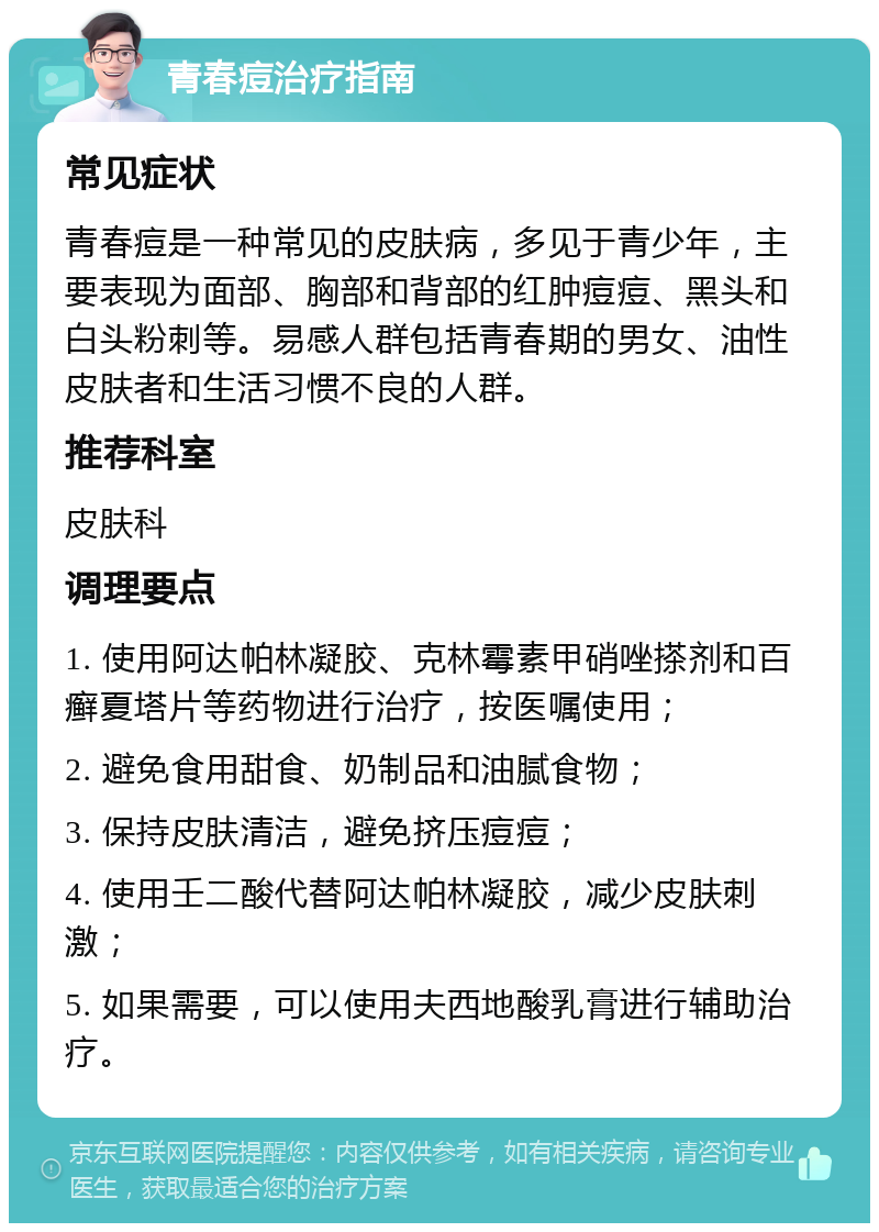 青春痘治疗指南 常见症状 青春痘是一种常见的皮肤病，多见于青少年，主要表现为面部、胸部和背部的红肿痘痘、黑头和白头粉刺等。易感人群包括青春期的男女、油性皮肤者和生活习惯不良的人群。 推荐科室 皮肤科 调理要点 1. 使用阿达帕林凝胶、克林霉素甲硝唑搽剂和百癣夏塔片等药物进行治疗，按医嘱使用； 2. 避免食用甜食、奶制品和油腻食物； 3. 保持皮肤清洁，避免挤压痘痘； 4. 使用壬二酸代替阿达帕林凝胶，减少皮肤刺激； 5. 如果需要，可以使用夫西地酸乳膏进行辅助治疗。