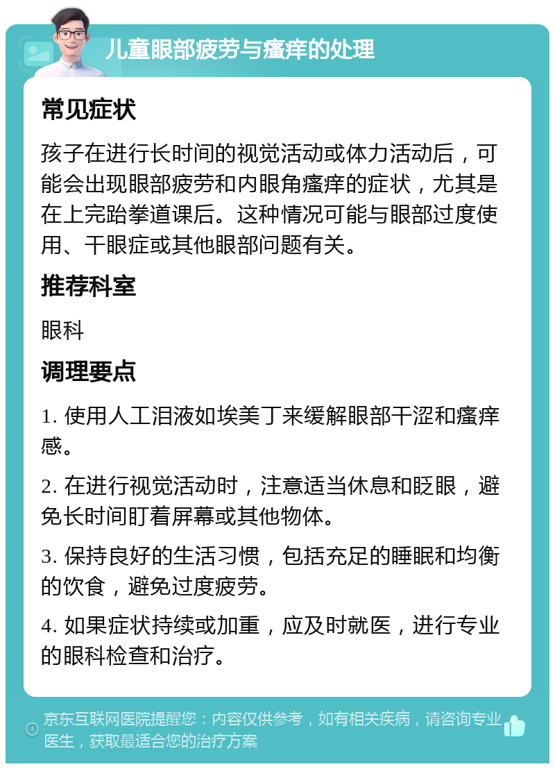 儿童眼部疲劳与瘙痒的处理 常见症状 孩子在进行长时间的视觉活动或体力活动后，可能会出现眼部疲劳和内眼角瘙痒的症状，尤其是在上完跆拳道课后。这种情况可能与眼部过度使用、干眼症或其他眼部问题有关。 推荐科室 眼科 调理要点 1. 使用人工泪液如埃美丁来缓解眼部干涩和瘙痒感。 2. 在进行视觉活动时，注意适当休息和眨眼，避免长时间盯着屏幕或其他物体。 3. 保持良好的生活习惯，包括充足的睡眠和均衡的饮食，避免过度疲劳。 4. 如果症状持续或加重，应及时就医，进行专业的眼科检查和治疗。