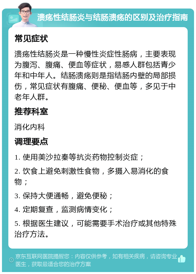 溃疡性结肠炎与结肠溃疡的区别及治疗指南 常见症状 溃疡性结肠炎是一种慢性炎症性肠病，主要表现为腹泻、腹痛、便血等症状，易感人群包括青少年和中年人。结肠溃疡则是指结肠内壁的局部损伤，常见症状有腹痛、便秘、便血等，多见于中老年人群。 推荐科室 消化内科 调理要点 1. 使用美沙拉秦等抗炎药物控制炎症； 2. 饮食上避免刺激性食物，多摄入易消化的食物； 3. 保持大便通畅，避免便秘； 4. 定期复查，监测病情变化； 5. 根据医生建议，可能需要手术治疗或其他特殊治疗方法。