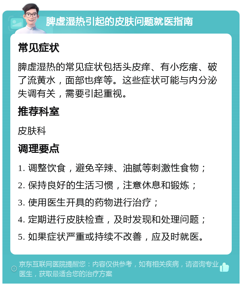 脾虚湿热引起的皮肤问题就医指南 常见症状 脾虚湿热的常见症状包括头皮痒、有小疙瘩、破了流黄水，面部也痒等。这些症状可能与内分泌失调有关，需要引起重视。 推荐科室 皮肤科 调理要点 1. 调整饮食，避免辛辣、油腻等刺激性食物； 2. 保持良好的生活习惯，注意休息和锻炼； 3. 使用医生开具的药物进行治疗； 4. 定期进行皮肤检查，及时发现和处理问题； 5. 如果症状严重或持续不改善，应及时就医。