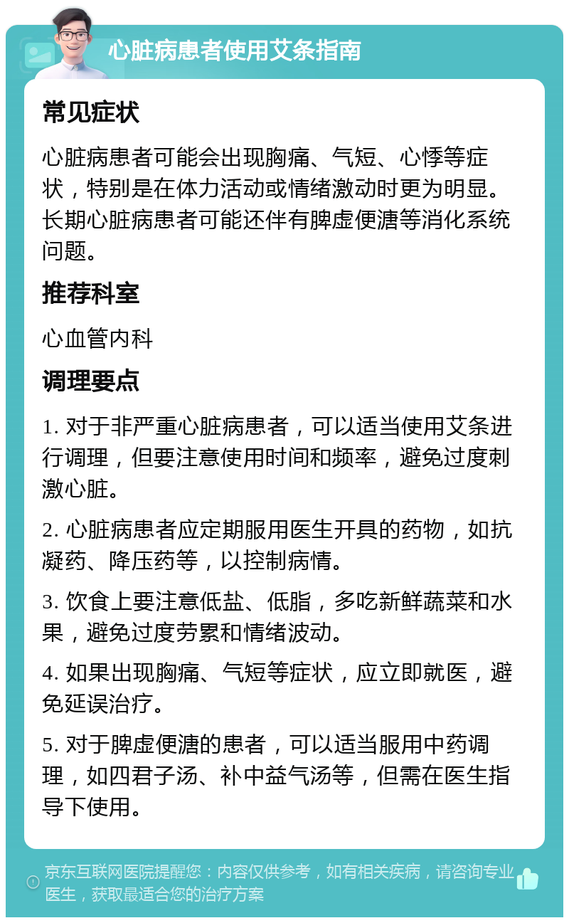 心脏病患者使用艾条指南 常见症状 心脏病患者可能会出现胸痛、气短、心悸等症状，特别是在体力活动或情绪激动时更为明显。长期心脏病患者可能还伴有脾虚便溏等消化系统问题。 推荐科室 心血管内科 调理要点 1. 对于非严重心脏病患者，可以适当使用艾条进行调理，但要注意使用时间和频率，避免过度刺激心脏。 2. 心脏病患者应定期服用医生开具的药物，如抗凝药、降压药等，以控制病情。 3. 饮食上要注意低盐、低脂，多吃新鲜蔬菜和水果，避免过度劳累和情绪波动。 4. 如果出现胸痛、气短等症状，应立即就医，避免延误治疗。 5. 对于脾虚便溏的患者，可以适当服用中药调理，如四君子汤、补中益气汤等，但需在医生指导下使用。