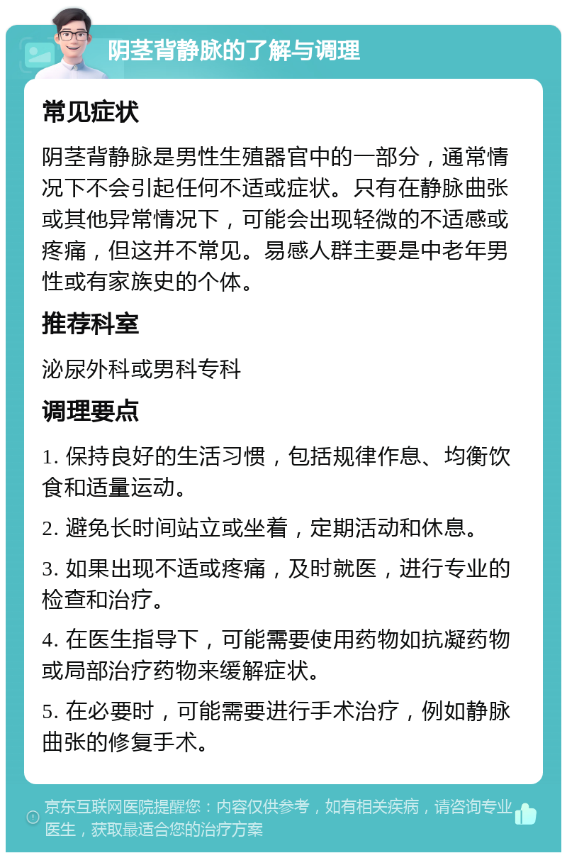 阴茎背静脉的了解与调理 常见症状 阴茎背静脉是男性生殖器官中的一部分，通常情况下不会引起任何不适或症状。只有在静脉曲张或其他异常情况下，可能会出现轻微的不适感或疼痛，但这并不常见。易感人群主要是中老年男性或有家族史的个体。 推荐科室 泌尿外科或男科专科 调理要点 1. 保持良好的生活习惯，包括规律作息、均衡饮食和适量运动。 2. 避免长时间站立或坐着，定期活动和休息。 3. 如果出现不适或疼痛，及时就医，进行专业的检查和治疗。 4. 在医生指导下，可能需要使用药物如抗凝药物或局部治疗药物来缓解症状。 5. 在必要时，可能需要进行手术治疗，例如静脉曲张的修复手术。