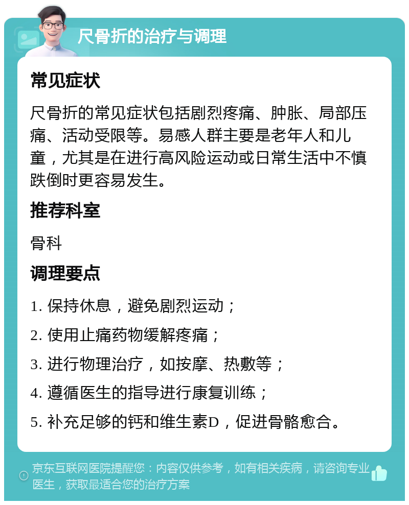 尺骨折的治疗与调理 常见症状 尺骨折的常见症状包括剧烈疼痛、肿胀、局部压痛、活动受限等。易感人群主要是老年人和儿童，尤其是在进行高风险运动或日常生活中不慎跌倒时更容易发生。 推荐科室 骨科 调理要点 1. 保持休息，避免剧烈运动； 2. 使用止痛药物缓解疼痛； 3. 进行物理治疗，如按摩、热敷等； 4. 遵循医生的指导进行康复训练； 5. 补充足够的钙和维生素D，促进骨骼愈合。