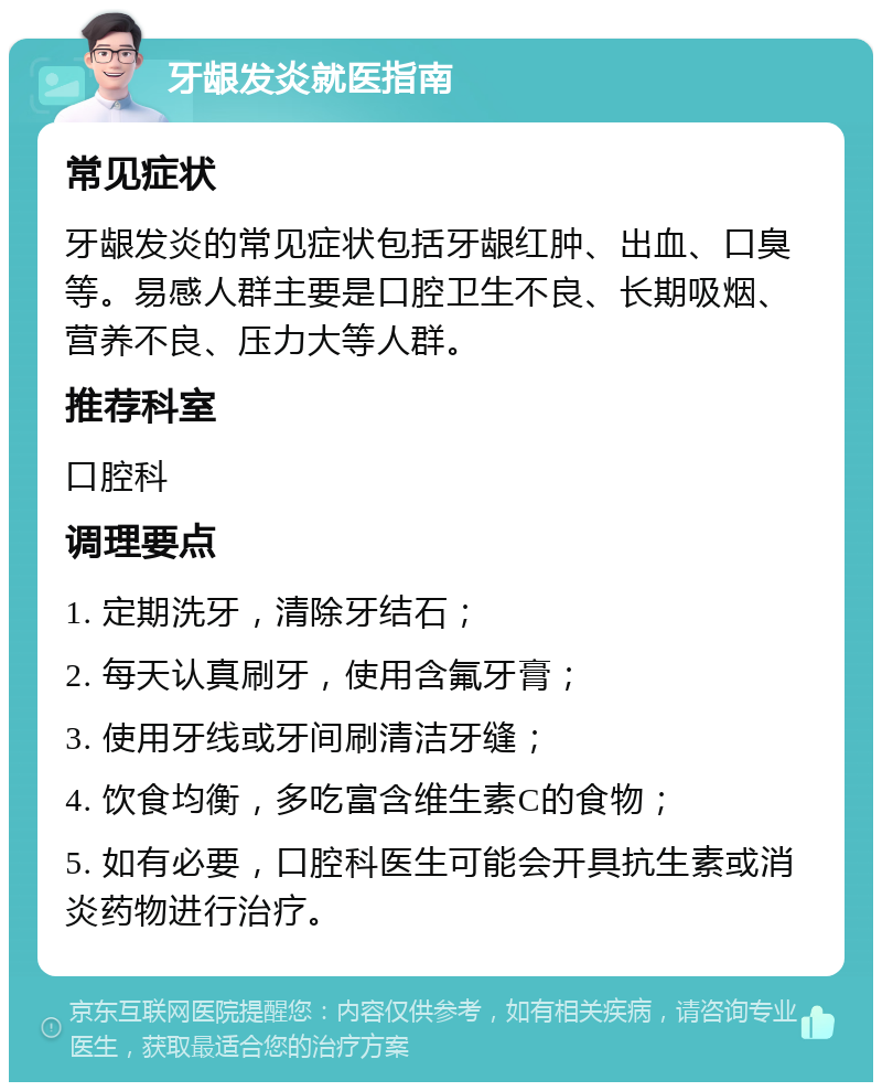 牙龈发炎就医指南 常见症状 牙龈发炎的常见症状包括牙龈红肿、出血、口臭等。易感人群主要是口腔卫生不良、长期吸烟、营养不良、压力大等人群。 推荐科室 口腔科 调理要点 1. 定期洗牙，清除牙结石； 2. 每天认真刷牙，使用含氟牙膏； 3. 使用牙线或牙间刷清洁牙缝； 4. 饮食均衡，多吃富含维生素C的食物； 5. 如有必要，口腔科医生可能会开具抗生素或消炎药物进行治疗。