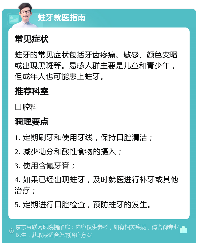 蛀牙就医指南 常见症状 蛀牙的常见症状包括牙齿疼痛、敏感、颜色变暗或出现黑斑等。易感人群主要是儿童和青少年，但成年人也可能患上蛀牙。 推荐科室 口腔科 调理要点 1. 定期刷牙和使用牙线，保持口腔清洁； 2. 减少糖分和酸性食物的摄入； 3. 使用含氟牙膏； 4. 如果已经出现蛀牙，及时就医进行补牙或其他治疗； 5. 定期进行口腔检查，预防蛀牙的发生。