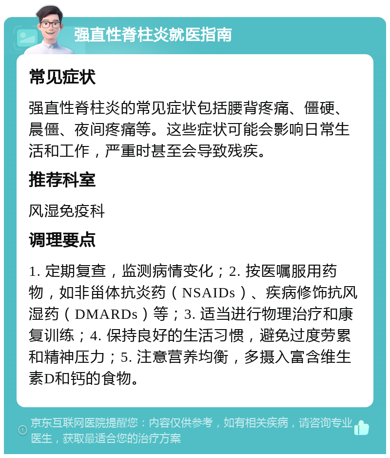 强直性脊柱炎就医指南 常见症状 强直性脊柱炎的常见症状包括腰背疼痛、僵硬、晨僵、夜间疼痛等。这些症状可能会影响日常生活和工作，严重时甚至会导致残疾。 推荐科室 风湿免疫科 调理要点 1. 定期复查，监测病情变化；2. 按医嘱服用药物，如非甾体抗炎药（NSAIDs）、疾病修饰抗风湿药（DMARDs）等；3. 适当进行物理治疗和康复训练；4. 保持良好的生活习惯，避免过度劳累和精神压力；5. 注意营养均衡，多摄入富含维生素D和钙的食物。