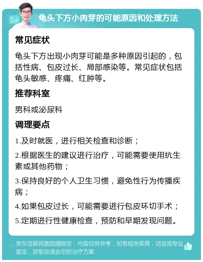 龟头下方小肉芽的可能原因和处理方法 常见症状 龟头下方出现小肉芽可能是多种原因引起的，包括性病、包皮过长、局部感染等。常见症状包括龟头敏感、疼痛、红肿等。 推荐科室 男科或泌尿科 调理要点 1.及时就医，进行相关检查和诊断； 2.根据医生的建议进行治疗，可能需要使用抗生素或其他药物； 3.保持良好的个人卫生习惯，避免性行为传播疾病； 4.如果包皮过长，可能需要进行包皮环切手术； 5.定期进行性健康检查，预防和早期发现问题。