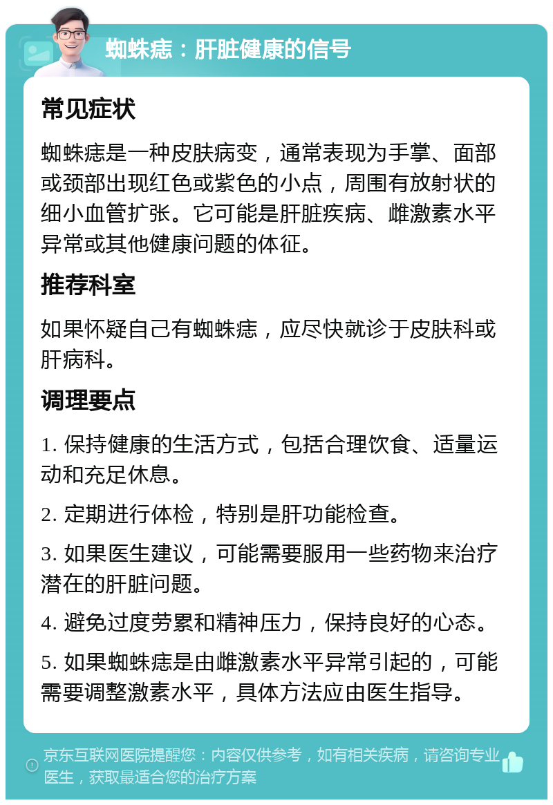 蜘蛛痣：肝脏健康的信号 常见症状 蜘蛛痣是一种皮肤病变，通常表现为手掌、面部或颈部出现红色或紫色的小点，周围有放射状的细小血管扩张。它可能是肝脏疾病、雌激素水平异常或其他健康问题的体征。 推荐科室 如果怀疑自己有蜘蛛痣，应尽快就诊于皮肤科或肝病科。 调理要点 1. 保持健康的生活方式，包括合理饮食、适量运动和充足休息。 2. 定期进行体检，特别是肝功能检查。 3. 如果医生建议，可能需要服用一些药物来治疗潜在的肝脏问题。 4. 避免过度劳累和精神压力，保持良好的心态。 5. 如果蜘蛛痣是由雌激素水平异常引起的，可能需要调整激素水平，具体方法应由医生指导。