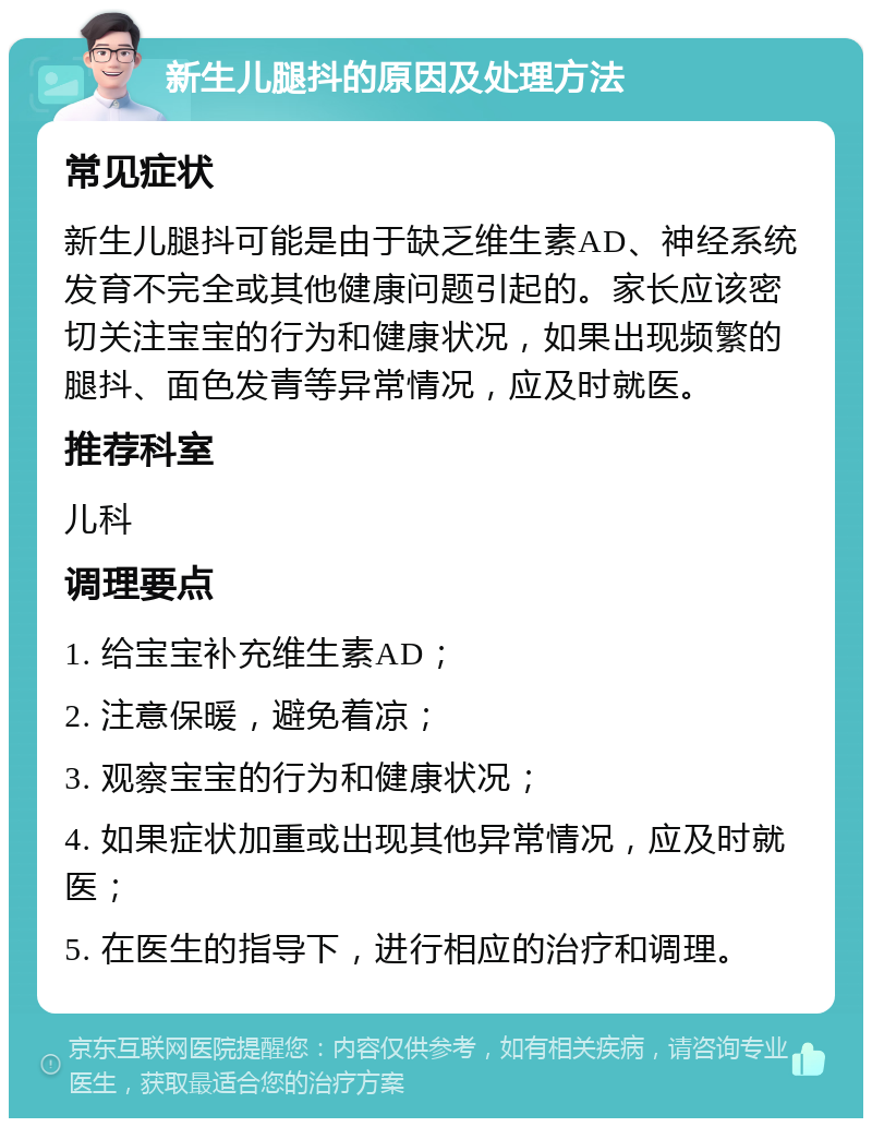 新生儿腿抖的原因及处理方法 常见症状 新生儿腿抖可能是由于缺乏维生素AD、神经系统发育不完全或其他健康问题引起的。家长应该密切关注宝宝的行为和健康状况，如果出现频繁的腿抖、面色发青等异常情况，应及时就医。 推荐科室 儿科 调理要点 1. 给宝宝补充维生素AD； 2. 注意保暖，避免着凉； 3. 观察宝宝的行为和健康状况； 4. 如果症状加重或出现其他异常情况，应及时就医； 5. 在医生的指导下，进行相应的治疗和调理。