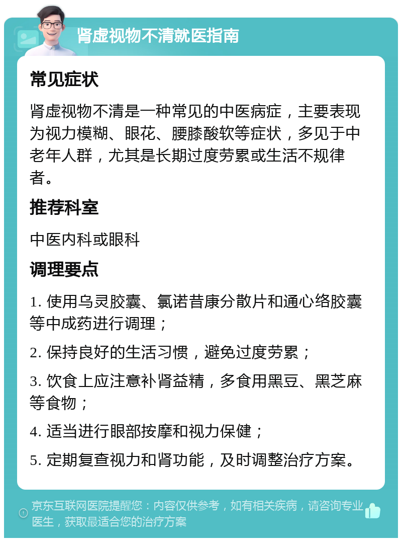 肾虚视物不清就医指南 常见症状 肾虚视物不清是一种常见的中医病症，主要表现为视力模糊、眼花、腰膝酸软等症状，多见于中老年人群，尤其是长期过度劳累或生活不规律者。 推荐科室 中医内科或眼科 调理要点 1. 使用乌灵胶囊、氯诺昔康分散片和通心络胶囊等中成药进行调理； 2. 保持良好的生活习惯，避免过度劳累； 3. 饮食上应注意补肾益精，多食用黑豆、黑芝麻等食物； 4. 适当进行眼部按摩和视力保健； 5. 定期复查视力和肾功能，及时调整治疗方案。