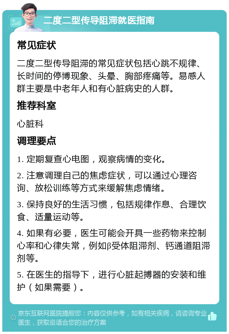 二度二型传导阻滞就医指南 常见症状 二度二型传导阻滞的常见症状包括心跳不规律、长时间的停博现象、头晕、胸部疼痛等。易感人群主要是中老年人和有心脏病史的人群。 推荐科室 心脏科 调理要点 1. 定期复查心电图，观察病情的变化。 2. 注意调理自己的焦虑症状，可以通过心理咨询、放松训练等方式来缓解焦虑情绪。 3. 保持良好的生活习惯，包括规律作息、合理饮食、适量运动等。 4. 如果有必要，医生可能会开具一些药物来控制心率和心律失常，例如β受体阻滞剂、钙通道阻滞剂等。 5. 在医生的指导下，进行心脏起搏器的安装和维护（如果需要）。