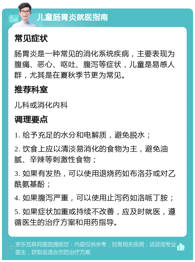 儿童肠胃炎就医指南 常见症状 肠胃炎是一种常见的消化系统疾病，主要表现为腹痛、恶心、呕吐、腹泻等症状，儿童是易感人群，尤其是在夏秋季节更为常见。 推荐科室 儿科或消化内科 调理要点 1. 给予充足的水分和电解质，避免脱水； 2. 饮食上应以清淡易消化的食物为主，避免油腻、辛辣等刺激性食物； 3. 如果有发热，可以使用退烧药如布洛芬或对乙酰氨基酚； 4. 如果腹泻严重，可以使用止泻药如洛哌丁胺； 5. 如果症状加重或持续不改善，应及时就医，遵循医生的治疗方案和用药指导。