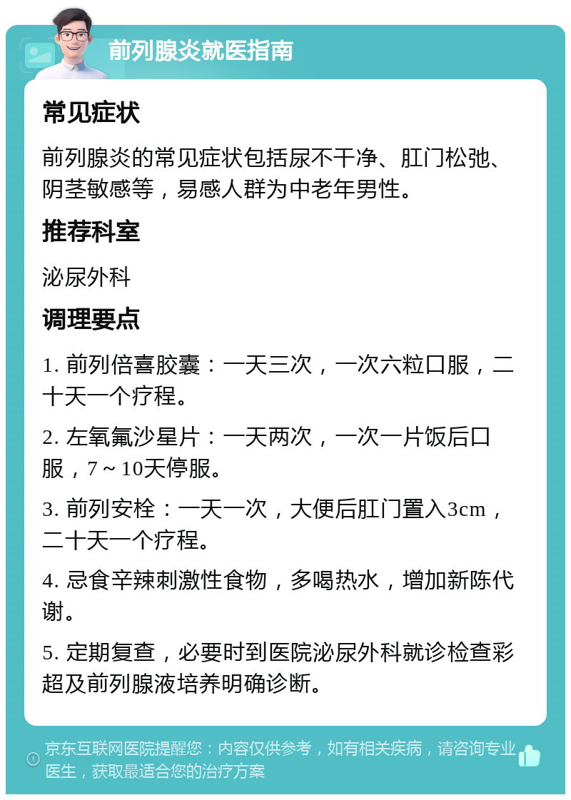 前列腺炎就医指南 常见症状 前列腺炎的常见症状包括尿不干净、肛门松弛、阴茎敏感等，易感人群为中老年男性。 推荐科室 泌尿外科 调理要点 1. 前列倍喜胶囊：一天三次，一次六粒口服，二十天一个疗程。 2. 左氧氟沙星片：一天两次，一次一片饭后口服，7～10天停服。 3. 前列安栓：一天一次，大便后肛门置入3cm，二十天一个疗程。 4. 忌食辛辣刺激性食物，多喝热水，增加新陈代谢。 5. 定期复查，必要时到医院泌尿外科就诊检查彩超及前列腺液培养明确诊断。