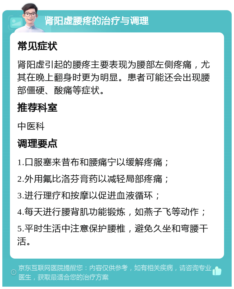 肾阳虚腰疼的治疗与调理 常见症状 肾阳虚引起的腰疼主要表现为腰部左侧疼痛，尤其在晚上翻身时更为明显。患者可能还会出现腰部僵硬、酸痛等症状。 推荐科室 中医科 调理要点 1.口服塞来昔布和腰痛宁以缓解疼痛； 2.外用氟比洛芬膏药以减轻局部疼痛； 3.进行理疗和按摩以促进血液循环； 4.每天进行腰背肌功能锻炼，如燕子飞等动作； 5.平时生活中注意保护腰椎，避免久坐和弯腰干活。