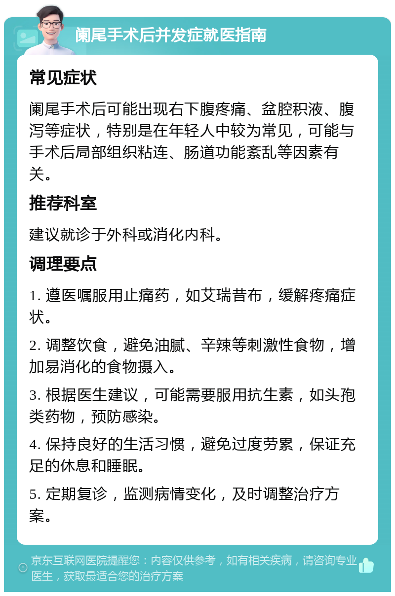 阑尾手术后并发症就医指南 常见症状 阑尾手术后可能出现右下腹疼痛、盆腔积液、腹泻等症状，特别是在年轻人中较为常见，可能与手术后局部组织粘连、肠道功能紊乱等因素有关。 推荐科室 建议就诊于外科或消化内科。 调理要点 1. 遵医嘱服用止痛药，如艾瑞昔布，缓解疼痛症状。 2. 调整饮食，避免油腻、辛辣等刺激性食物，增加易消化的食物摄入。 3. 根据医生建议，可能需要服用抗生素，如头孢类药物，预防感染。 4. 保持良好的生活习惯，避免过度劳累，保证充足的休息和睡眠。 5. 定期复诊，监测病情变化，及时调整治疗方案。