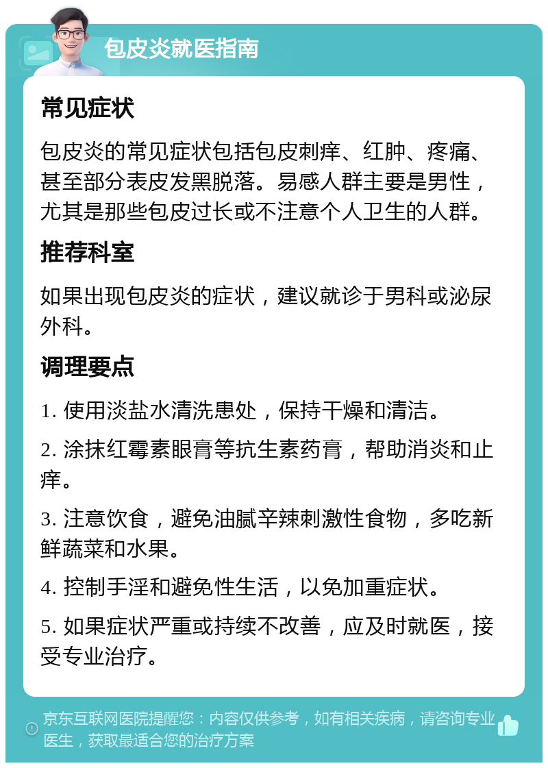 包皮炎就医指南 常见症状 包皮炎的常见症状包括包皮刺痒、红肿、疼痛、甚至部分表皮发黑脱落。易感人群主要是男性，尤其是那些包皮过长或不注意个人卫生的人群。 推荐科室 如果出现包皮炎的症状，建议就诊于男科或泌尿外科。 调理要点 1. 使用淡盐水清洗患处，保持干燥和清洁。 2. 涂抹红霉素眼膏等抗生素药膏，帮助消炎和止痒。 3. 注意饮食，避免油腻辛辣刺激性食物，多吃新鲜蔬菜和水果。 4. 控制手淫和避免性生活，以免加重症状。 5. 如果症状严重或持续不改善，应及时就医，接受专业治疗。