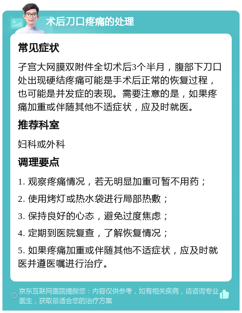 术后刀口疼痛的处理 常见症状 孑宫大网膜双附件全切术后3个半月，腹部下刀口处出现硬结疼痛可能是手术后正常的恢复过程，也可能是并发症的表现。需要注意的是，如果疼痛加重或伴随其他不适症状，应及时就医。 推荐科室 妇科或外科 调理要点 1. 观察疼痛情况，若无明显加重可暂不用药； 2. 使用烤灯或热水袋进行局部热敷； 3. 保持良好的心态，避免过度焦虑； 4. 定期到医院复查，了解恢复情况； 5. 如果疼痛加重或伴随其他不适症状，应及时就医并遵医嘱进行治疗。