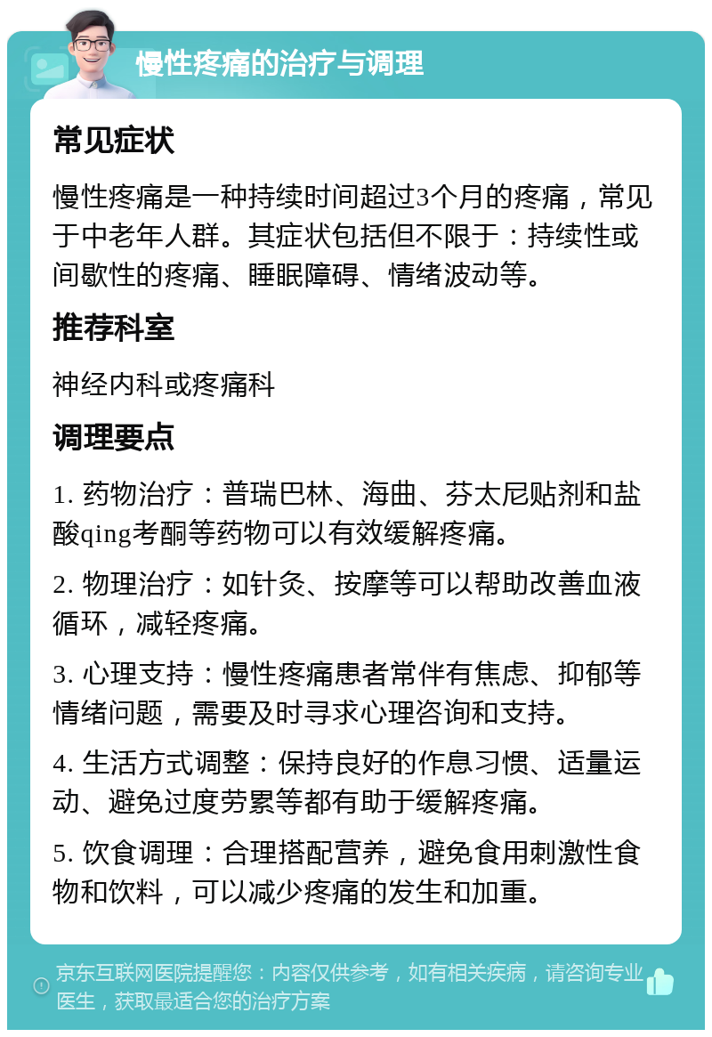 慢性疼痛的治疗与调理 常见症状 慢性疼痛是一种持续时间超过3个月的疼痛，常见于中老年人群。其症状包括但不限于：持续性或间歇性的疼痛、睡眠障碍、情绪波动等。 推荐科室 神经内科或疼痛科 调理要点 1. 药物治疗：普瑞巴林、海曲、芬太尼贴剂和盐酸qing考酮等药物可以有效缓解疼痛。 2. 物理治疗：如针灸、按摩等可以帮助改善血液循环，减轻疼痛。 3. 心理支持：慢性疼痛患者常伴有焦虑、抑郁等情绪问题，需要及时寻求心理咨询和支持。 4. 生活方式调整：保持良好的作息习惯、适量运动、避免过度劳累等都有助于缓解疼痛。 5. 饮食调理：合理搭配营养，避免食用刺激性食物和饮料，可以减少疼痛的发生和加重。