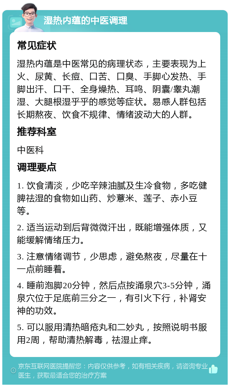 湿热内蕴的中医调理 常见症状 湿热内蕴是中医常见的病理状态，主要表现为上火、尿黄、长痘、口苦、口臭、手脚心发热、手脚出汗、口干、全身燥热、耳鸣、阴囊/睾丸潮湿、大腿根湿乎乎的感觉等症状。易感人群包括长期熬夜、饮食不规律、情绪波动大的人群。 推荐科室 中医科 调理要点 1. 饮食清淡，少吃辛辣油腻及生冷食物，多吃健脾祛湿的食物如山药、炒薏米、莲子、赤小豆等。 2. 适当运动到后背微微汗出，既能增强体质，又能缓解情绪压力。 3. 注意情绪调节，少思虑，避免熬夜，尽量在十一点前睡着。 4. 睡前泡脚20分钟，然后点按涌泉穴3-5分钟，涌泉穴位于足底前三分之一，有引火下行，补肾安神的功效。 5. 可以服用清热暗疮丸和二妙丸，按照说明书服用2周，帮助清热解毒，祛湿止痒。