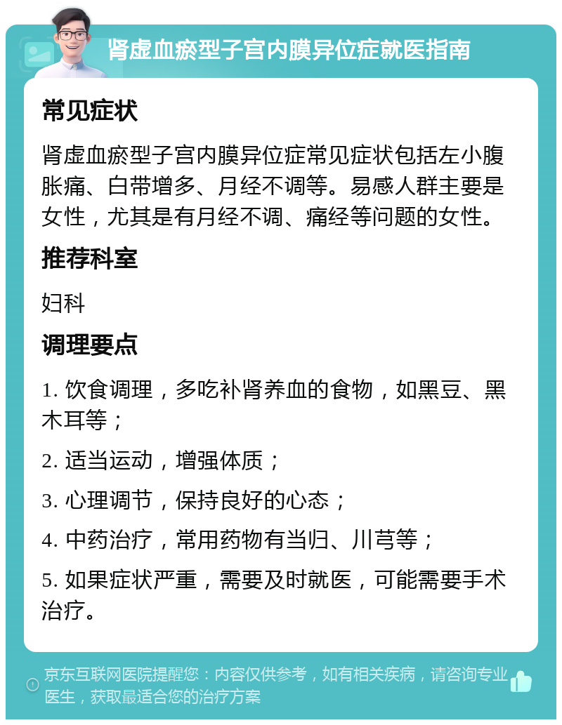 肾虚血瘀型子宫内膜异位症就医指南 常见症状 肾虚血瘀型子宫内膜异位症常见症状包括左小腹胀痛、白带增多、月经不调等。易感人群主要是女性，尤其是有月经不调、痛经等问题的女性。 推荐科室 妇科 调理要点 1. 饮食调理，多吃补肾养血的食物，如黑豆、黑木耳等； 2. 适当运动，增强体质； 3. 心理调节，保持良好的心态； 4. 中药治疗，常用药物有当归、川芎等； 5. 如果症状严重，需要及时就医，可能需要手术治疗。