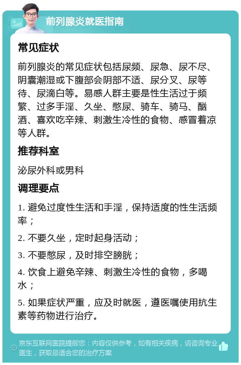 前列腺炎就医指南 常见症状 前列腺炎的常见症状包括尿频、尿急、尿不尽、阴囊潮湿或下腹部会阴部不适、尿分叉、尿等待、尿滴白等。易感人群主要是性生活过于频繁、过多手淫、久坐、憋尿、骑车、骑马、酗酒、喜欢吃辛辣、刺激生冷性的食物、感冒着凉等人群。 推荐科室 泌尿外科或男科 调理要点 1. 避免过度性生活和手淫，保持适度的性生活频率； 2. 不要久坐，定时起身活动； 3. 不要憋尿，及时排空膀胱； 4. 饮食上避免辛辣、刺激生冷性的食物，多喝水； 5. 如果症状严重，应及时就医，遵医嘱使用抗生素等药物进行治疗。