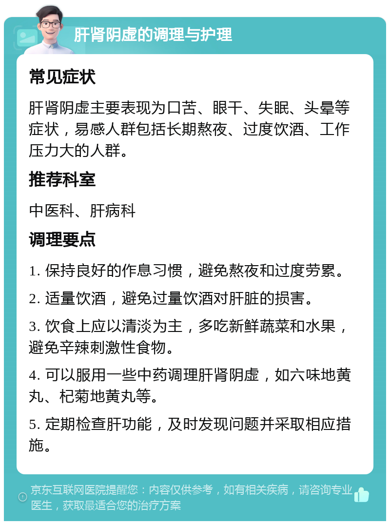 肝肾阴虚的调理与护理 常见症状 肝肾阴虚主要表现为口苦、眼干、失眠、头晕等症状，易感人群包括长期熬夜、过度饮酒、工作压力大的人群。 推荐科室 中医科、肝病科 调理要点 1. 保持良好的作息习惯，避免熬夜和过度劳累。 2. 适量饮酒，避免过量饮酒对肝脏的损害。 3. 饮食上应以清淡为主，多吃新鲜蔬菜和水果，避免辛辣刺激性食物。 4. 可以服用一些中药调理肝肾阴虚，如六味地黄丸、杞菊地黄丸等。 5. 定期检查肝功能，及时发现问题并采取相应措施。