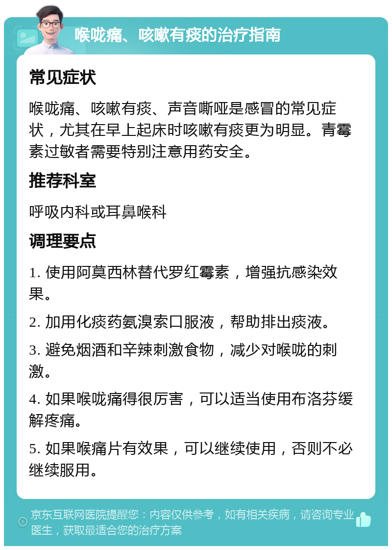 喉咙痛、咳嗽有痰的治疗指南 常见症状 喉咙痛、咳嗽有痰、声音嘶哑是感冒的常见症状，尤其在早上起床时咳嗽有痰更为明显。青霉素过敏者需要特别注意用药安全。 推荐科室 呼吸内科或耳鼻喉科 调理要点 1. 使用阿莫西林替代罗红霉素，增强抗感染效果。 2. 加用化痰药氨溴索口服液，帮助排出痰液。 3. 避免烟酒和辛辣刺激食物，减少对喉咙的刺激。 4. 如果喉咙痛得很厉害，可以适当使用布洛芬缓解疼痛。 5. 如果喉痛片有效果，可以继续使用，否则不必继续服用。