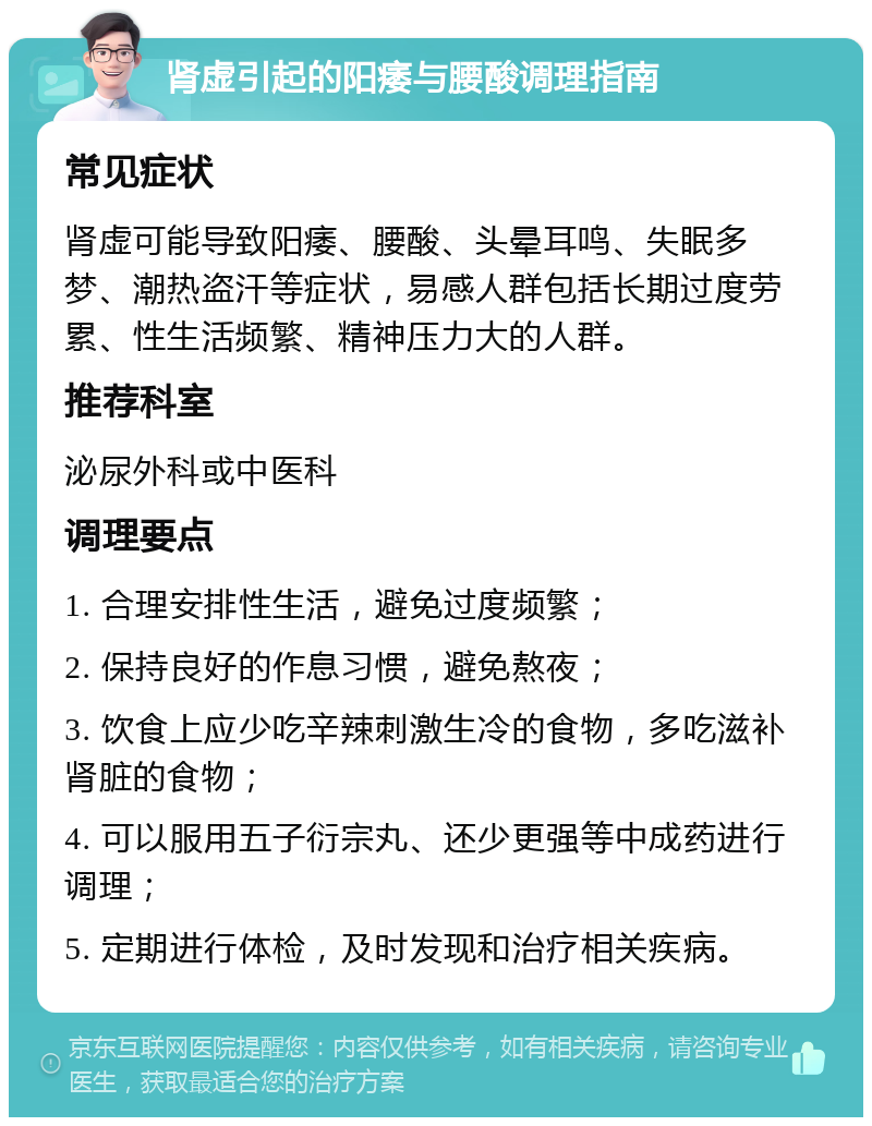 肾虚引起的阳痿与腰酸调理指南 常见症状 肾虚可能导致阳痿、腰酸、头晕耳鸣、失眠多梦、潮热盗汗等症状，易感人群包括长期过度劳累、性生活频繁、精神压力大的人群。 推荐科室 泌尿外科或中医科 调理要点 1. 合理安排性生活，避免过度频繁； 2. 保持良好的作息习惯，避免熬夜； 3. 饮食上应少吃辛辣刺激生冷的食物，多吃滋补肾脏的食物； 4. 可以服用五子衍宗丸、还少更强等中成药进行调理； 5. 定期进行体检，及时发现和治疗相关疾病。