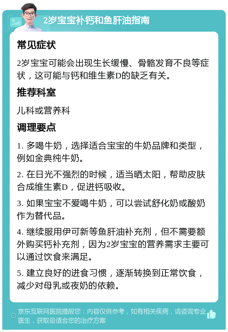 2岁宝宝补钙和鱼肝油指南 常见症状 2岁宝宝可能会出现生长缓慢、骨骼发育不良等症状，这可能与钙和维生素D的缺乏有关。 推荐科室 儿科或营养科 调理要点 1. 多喝牛奶，选择适合宝宝的牛奶品牌和类型，例如金典纯牛奶。 2. 在日光不强烈的时候，适当晒太阳，帮助皮肤合成维生素D，促进钙吸收。 3. 如果宝宝不爱喝牛奶，可以尝试舒化奶或酸奶作为替代品。 4. 继续服用伊可新等鱼肝油补充剂，但不需要额外购买钙补充剂，因为2岁宝宝的营养需求主要可以通过饮食来满足。 5. 建立良好的进食习惯，逐渐转换到正常饮食，减少对母乳或夜奶的依赖。