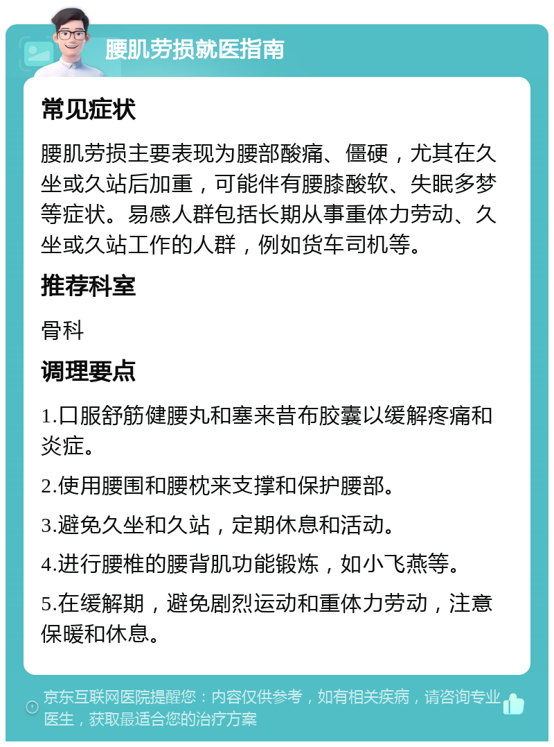 腰肌劳损就医指南 常见症状 腰肌劳损主要表现为腰部酸痛、僵硬，尤其在久坐或久站后加重，可能伴有腰膝酸软、失眠多梦等症状。易感人群包括长期从事重体力劳动、久坐或久站工作的人群，例如货车司机等。 推荐科室 骨科 调理要点 1.口服舒筋健腰丸和塞来昔布胶囊以缓解疼痛和炎症。 2.使用腰围和腰枕来支撑和保护腰部。 3.避免久坐和久站，定期休息和活动。 4.进行腰椎的腰背肌功能锻炼，如小飞燕等。 5.在缓解期，避免剧烈运动和重体力劳动，注意保暖和休息。