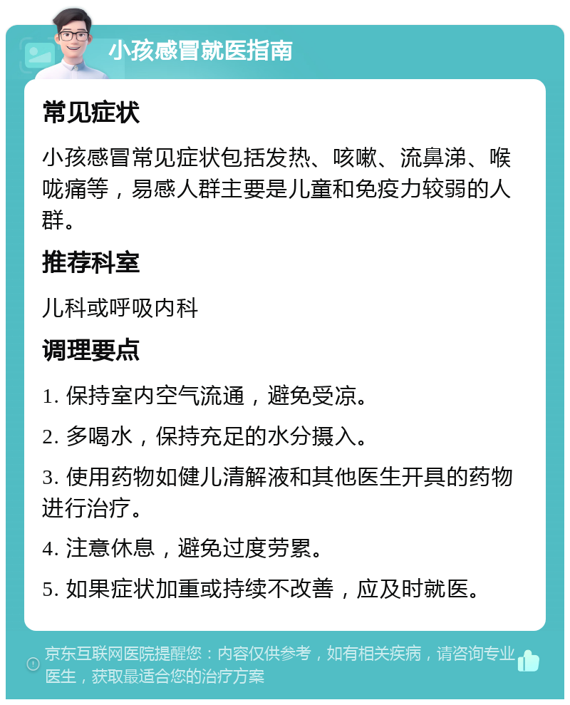 小孩感冒就医指南 常见症状 小孩感冒常见症状包括发热、咳嗽、流鼻涕、喉咙痛等，易感人群主要是儿童和免疫力较弱的人群。 推荐科室 儿科或呼吸内科 调理要点 1. 保持室内空气流通，避免受凉。 2. 多喝水，保持充足的水分摄入。 3. 使用药物如健儿清解液和其他医生开具的药物进行治疗。 4. 注意休息，避免过度劳累。 5. 如果症状加重或持续不改善，应及时就医。