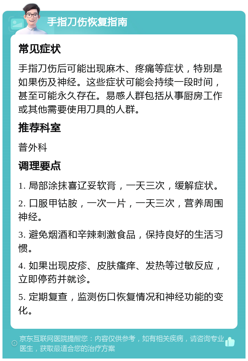 手指刀伤恢复指南 常见症状 手指刀伤后可能出现麻木、疼痛等症状，特别是如果伤及神经。这些症状可能会持续一段时间，甚至可能永久存在。易感人群包括从事厨房工作或其他需要使用刀具的人群。 推荐科室 普外科 调理要点 1. 局部涂抹喜辽妥软膏，一天三次，缓解症状。 2. 口服甲钴胺，一次一片，一天三次，营养周围神经。 3. 避免烟酒和辛辣刺激食品，保持良好的生活习惯。 4. 如果出现皮疹、皮肤瘙痒、发热等过敏反应，立即停药并就诊。 5. 定期复查，监测伤口恢复情况和神经功能的变化。