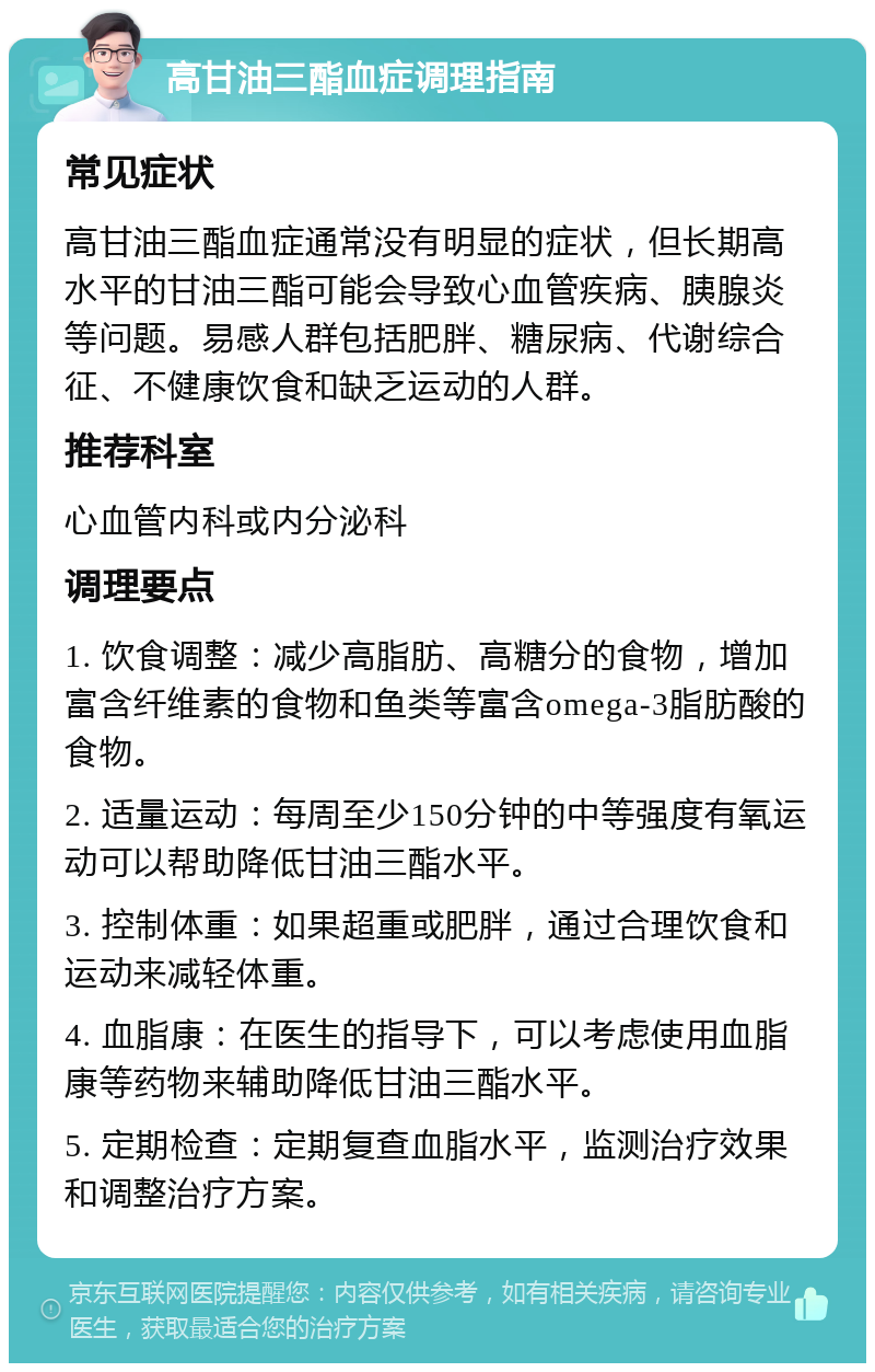 高甘油三酯血症调理指南 常见症状 高甘油三酯血症通常没有明显的症状，但长期高水平的甘油三酯可能会导致心血管疾病、胰腺炎等问题。易感人群包括肥胖、糖尿病、代谢综合征、不健康饮食和缺乏运动的人群。 推荐科室 心血管内科或内分泌科 调理要点 1. 饮食调整：减少高脂肪、高糖分的食物，增加富含纤维素的食物和鱼类等富含omega-3脂肪酸的食物。 2. 适量运动：每周至少150分钟的中等强度有氧运动可以帮助降低甘油三酯水平。 3. 控制体重：如果超重或肥胖，通过合理饮食和运动来减轻体重。 4. 血脂康：在医生的指导下，可以考虑使用血脂康等药物来辅助降低甘油三酯水平。 5. 定期检查：定期复查血脂水平，监测治疗效果和调整治疗方案。