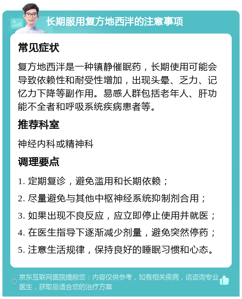 长期服用复方地西泮的注意事项 常见症状 复方地西泮是一种镇静催眠药，长期使用可能会导致依赖性和耐受性增加，出现头晕、乏力、记忆力下降等副作用。易感人群包括老年人、肝功能不全者和呼吸系统疾病患者等。 推荐科室 神经内科或精神科 调理要点 1. 定期复诊，避免滥用和长期依赖； 2. 尽量避免与其他中枢神经系统抑制剂合用； 3. 如果出现不良反应，应立即停止使用并就医； 4. 在医生指导下逐渐减少剂量，避免突然停药； 5. 注意生活规律，保持良好的睡眠习惯和心态。