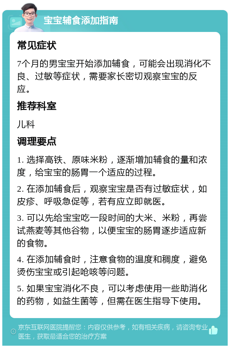 宝宝辅食添加指南 常见症状 7个月的男宝宝开始添加辅食，可能会出现消化不良、过敏等症状，需要家长密切观察宝宝的反应。 推荐科室 儿科 调理要点 1. 选择高铁、原味米粉，逐渐增加辅食的量和浓度，给宝宝的肠胃一个适应的过程。 2. 在添加辅食后，观察宝宝是否有过敏症状，如皮疹、呼吸急促等，若有应立即就医。 3. 可以先给宝宝吃一段时间的大米、米粉，再尝试燕麦等其他谷物，以便宝宝的肠胃逐步适应新的食物。 4. 在添加辅食时，注意食物的温度和稠度，避免烫伤宝宝或引起呛咳等问题。 5. 如果宝宝消化不良，可以考虑使用一些助消化的药物，如益生菌等，但需在医生指导下使用。