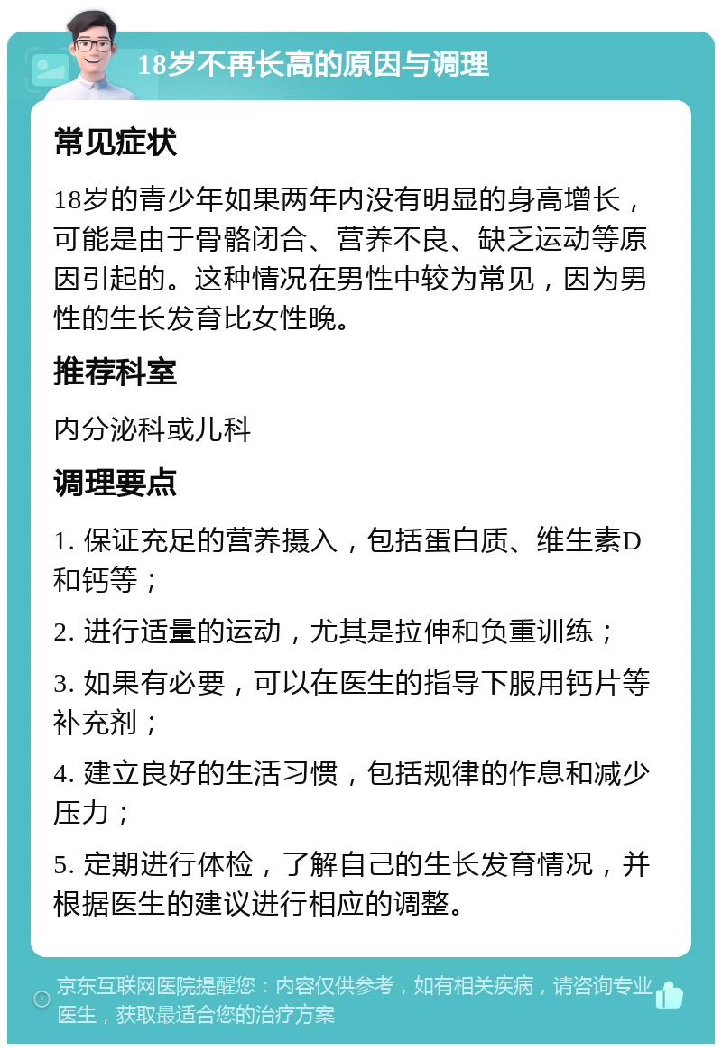 18岁不再长高的原因与调理 常见症状 18岁的青少年如果两年内没有明显的身高增长，可能是由于骨骼闭合、营养不良、缺乏运动等原因引起的。这种情况在男性中较为常见，因为男性的生长发育比女性晚。 推荐科室 内分泌科或儿科 调理要点 1. 保证充足的营养摄入，包括蛋白质、维生素D和钙等； 2. 进行适量的运动，尤其是拉伸和负重训练； 3. 如果有必要，可以在医生的指导下服用钙片等补充剂； 4. 建立良好的生活习惯，包括规律的作息和减少压力； 5. 定期进行体检，了解自己的生长发育情况，并根据医生的建议进行相应的调整。