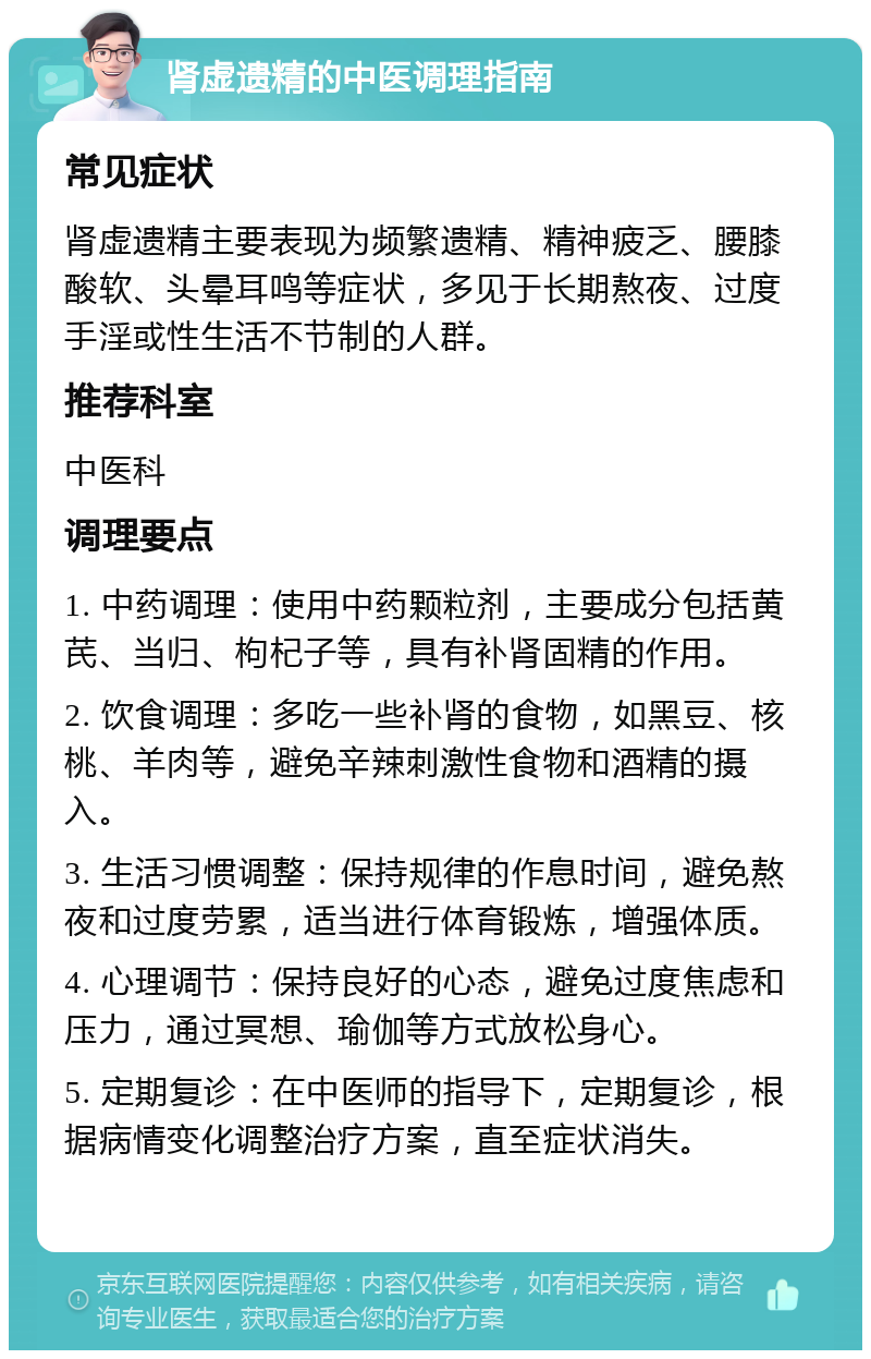 肾虚遗精的中医调理指南 常见症状 肾虚遗精主要表现为频繁遗精、精神疲乏、腰膝酸软、头晕耳鸣等症状，多见于长期熬夜、过度手淫或性生活不节制的人群。 推荐科室 中医科 调理要点 1. 中药调理：使用中药颗粒剂，主要成分包括黄芪、当归、枸杞子等，具有补肾固精的作用。 2. 饮食调理：多吃一些补肾的食物，如黑豆、核桃、羊肉等，避免辛辣刺激性食物和酒精的摄入。 3. 生活习惯调整：保持规律的作息时间，避免熬夜和过度劳累，适当进行体育锻炼，增强体质。 4. 心理调节：保持良好的心态，避免过度焦虑和压力，通过冥想、瑜伽等方式放松身心。 5. 定期复诊：在中医师的指导下，定期复诊，根据病情变化调整治疗方案，直至症状消失。