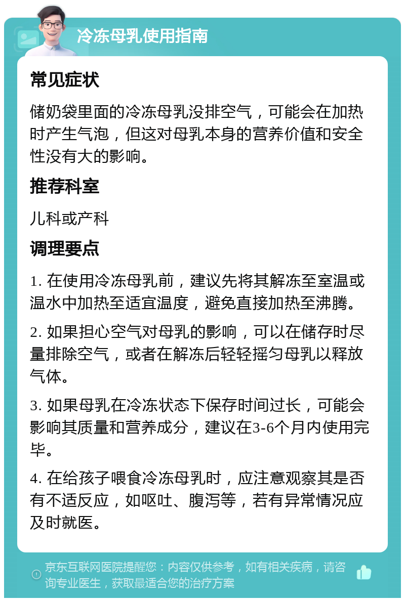 冷冻母乳使用指南 常见症状 储奶袋里面的冷冻母乳没排空气，可能会在加热时产生气泡，但这对母乳本身的营养价值和安全性没有大的影响。 推荐科室 儿科或产科 调理要点 1. 在使用冷冻母乳前，建议先将其解冻至室温或温水中加热至适宜温度，避免直接加热至沸腾。 2. 如果担心空气对母乳的影响，可以在储存时尽量排除空气，或者在解冻后轻轻摇匀母乳以释放气体。 3. 如果母乳在冷冻状态下保存时间过长，可能会影响其质量和营养成分，建议在3-6个月内使用完毕。 4. 在给孩子喂食冷冻母乳时，应注意观察其是否有不适反应，如呕吐、腹泻等，若有异常情况应及时就医。