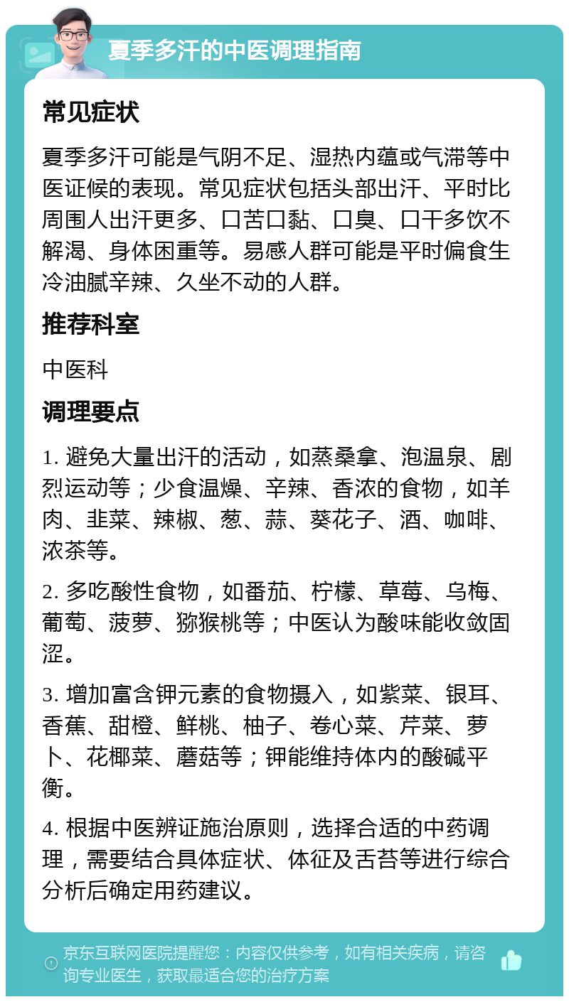 夏季多汗的中医调理指南 常见症状 夏季多汗可能是气阴不足、湿热内蕴或气滞等中医证候的表现。常见症状包括头部出汗、平时比周围人出汗更多、口苦口黏、口臭、口干多饮不解渴、身体困重等。易感人群可能是平时偏食生冷油腻辛辣、久坐不动的人群。 推荐科室 中医科 调理要点 1. 避免大量出汗的活动，如蒸桑拿、泡温泉、剧烈运动等；少食温燥、辛辣、香浓的食物，如羊肉、韭菜、辣椒、葱、蒜、葵花子、酒、咖啡、浓茶等。 2. 多吃酸性食物，如番茄、柠檬、草莓、乌梅、葡萄、菠萝、猕猴桃等；中医认为酸味能收敛固涩。 3. 增加富含钾元素的食物摄入，如紫菜、银耳、香蕉、甜橙、鲜桃、柚子、卷心菜、芹菜、萝卜、花椰菜、蘑菇等；钾能维持体内的酸碱平衡。 4. 根据中医辨证施治原则，选择合适的中药调理，需要结合具体症状、体征及舌苔等进行综合分析后确定用药建议。