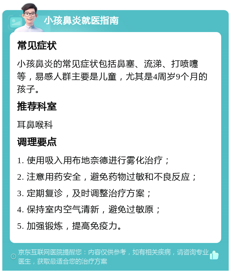 小孩鼻炎就医指南 常见症状 小孩鼻炎的常见症状包括鼻塞、流涕、打喷嚏等，易感人群主要是儿童，尤其是4周岁9个月的孩子。 推荐科室 耳鼻喉科 调理要点 1. 使用吸入用布地奈德进行雾化治疗； 2. 注意用药安全，避免药物过敏和不良反应； 3. 定期复诊，及时调整治疗方案； 4. 保持室内空气清新，避免过敏原； 5. 加强锻炼，提高免疫力。