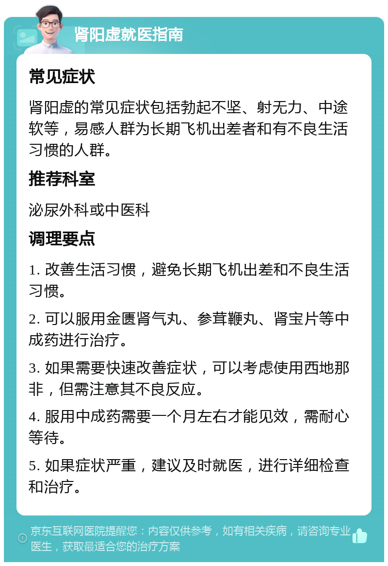 肾阳虚就医指南 常见症状 肾阳虚的常见症状包括勃起不坚、射无力、中途软等，易感人群为长期飞机出差者和有不良生活习惯的人群。 推荐科室 泌尿外科或中医科 调理要点 1. 改善生活习惯，避免长期飞机出差和不良生活习惯。 2. 可以服用金匮肾气丸、参茸鞭丸、肾宝片等中成药进行治疗。 3. 如果需要快速改善症状，可以考虑使用西地那非，但需注意其不良反应。 4. 服用中成药需要一个月左右才能见效，需耐心等待。 5. 如果症状严重，建议及时就医，进行详细检查和治疗。