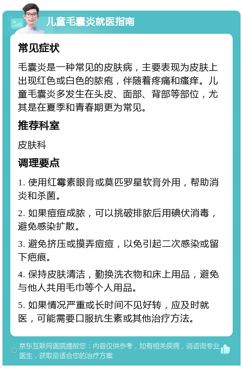 儿童毛囊炎就医指南 常见症状 毛囊炎是一种常见的皮肤病，主要表现为皮肤上出现红色或白色的脓疱，伴随着疼痛和瘙痒。儿童毛囊炎多发生在头皮、面部、背部等部位，尤其是在夏季和青春期更为常见。 推荐科室 皮肤科 调理要点 1. 使用红霉素眼膏或莫匹罗星软膏外用，帮助消炎和杀菌。 2. 如果痘痘成脓，可以挑破排脓后用碘伏消毒，避免感染扩散。 3. 避免挤压或摸弄痘痘，以免引起二次感染或留下疤痕。 4. 保持皮肤清洁，勤换洗衣物和床上用品，避免与他人共用毛巾等个人用品。 5. 如果情况严重或长时间不见好转，应及时就医，可能需要口服抗生素或其他治疗方法。