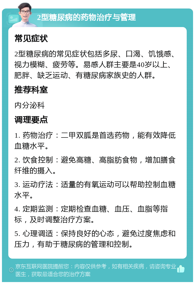 2型糖尿病的药物治疗与管理 常见症状 2型糖尿病的常见症状包括多尿、口渴、饥饿感、视力模糊、疲劳等。易感人群主要是40岁以上、肥胖、缺乏运动、有糖尿病家族史的人群。 推荐科室 内分泌科 调理要点 1. 药物治疗：二甲双胍是首选药物，能有效降低血糖水平。 2. 饮食控制：避免高糖、高脂肪食物，增加膳食纤维的摄入。 3. 运动疗法：适量的有氧运动可以帮助控制血糖水平。 4. 定期监测：定期检查血糖、血压、血脂等指标，及时调整治疗方案。 5. 心理调适：保持良好的心态，避免过度焦虑和压力，有助于糖尿病的管理和控制。