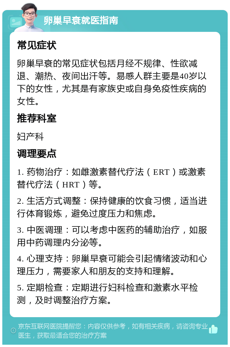 卵巢早衰就医指南 常见症状 卵巢早衰的常见症状包括月经不规律、性欲减退、潮热、夜间出汗等。易感人群主要是40岁以下的女性，尤其是有家族史或自身免疫性疾病的女性。 推荐科室 妇产科 调理要点 1. 药物治疗：如雌激素替代疗法（ERT）或激素替代疗法（HRT）等。 2. 生活方式调整：保持健康的饮食习惯，适当进行体育锻炼，避免过度压力和焦虑。 3. 中医调理：可以考虑中医药的辅助治疗，如服用中药调理内分泌等。 4. 心理支持：卵巢早衰可能会引起情绪波动和心理压力，需要家人和朋友的支持和理解。 5. 定期检查：定期进行妇科检查和激素水平检测，及时调整治疗方案。