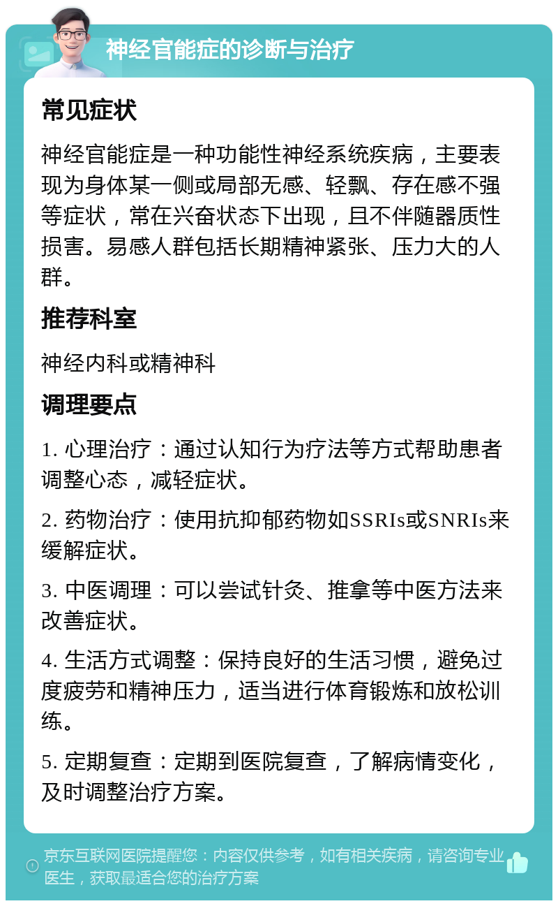 神经官能症的诊断与治疗 常见症状 神经官能症是一种功能性神经系统疾病，主要表现为身体某一侧或局部无感、轻飘、存在感不强等症状，常在兴奋状态下出现，且不伴随器质性损害。易感人群包括长期精神紧张、压力大的人群。 推荐科室 神经内科或精神科 调理要点 1. 心理治疗：通过认知行为疗法等方式帮助患者调整心态，减轻症状。 2. 药物治疗：使用抗抑郁药物如SSRIs或SNRIs来缓解症状。 3. 中医调理：可以尝试针灸、推拿等中医方法来改善症状。 4. 生活方式调整：保持良好的生活习惯，避免过度疲劳和精神压力，适当进行体育锻炼和放松训练。 5. 定期复查：定期到医院复查，了解病情变化，及时调整治疗方案。