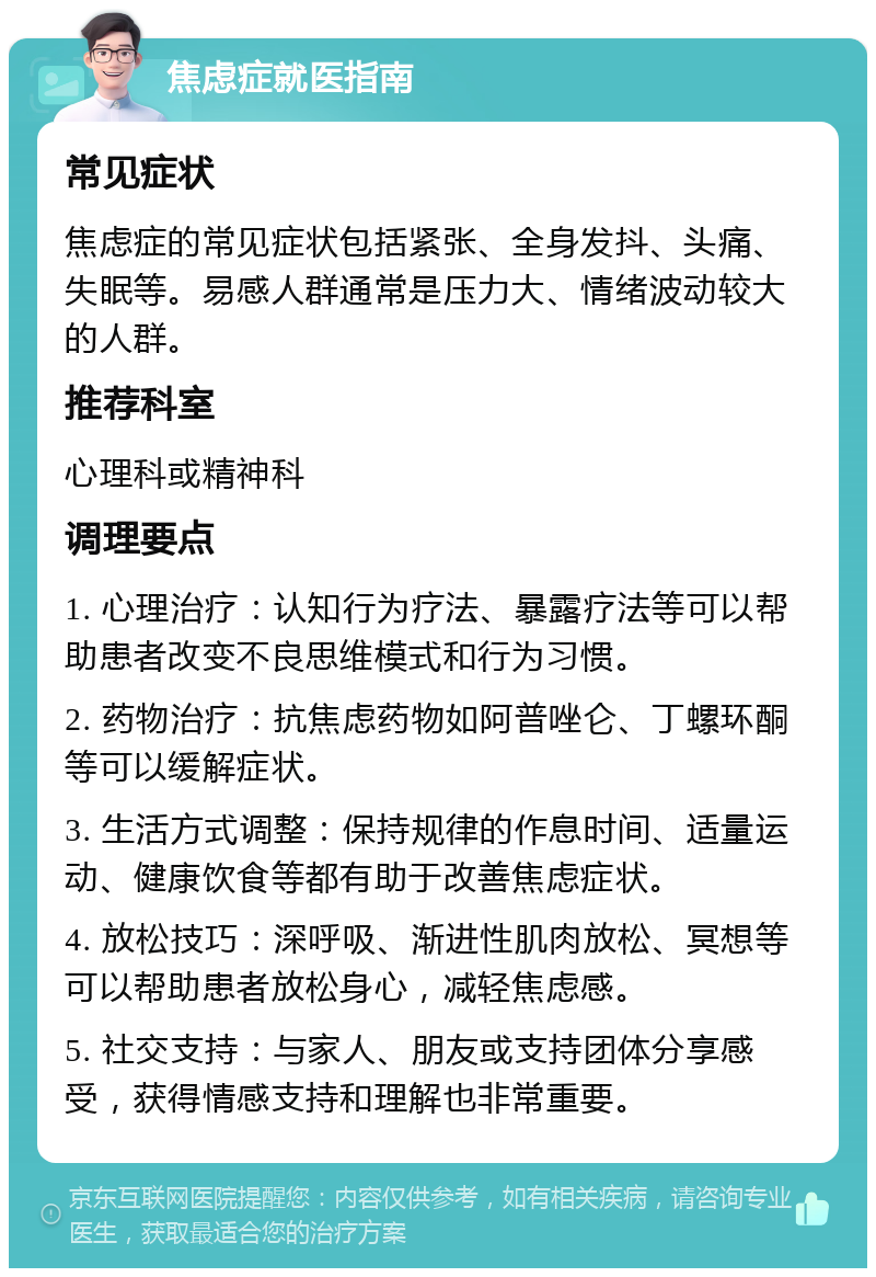 焦虑症就医指南 常见症状 焦虑症的常见症状包括紧张、全身发抖、头痛、失眠等。易感人群通常是压力大、情绪波动较大的人群。 推荐科室 心理科或精神科 调理要点 1. 心理治疗：认知行为疗法、暴露疗法等可以帮助患者改变不良思维模式和行为习惯。 2. 药物治疗：抗焦虑药物如阿普唑仑、丁螺环酮等可以缓解症状。 3. 生活方式调整：保持规律的作息时间、适量运动、健康饮食等都有助于改善焦虑症状。 4. 放松技巧：深呼吸、渐进性肌肉放松、冥想等可以帮助患者放松身心，减轻焦虑感。 5. 社交支持：与家人、朋友或支持团体分享感受，获得情感支持和理解也非常重要。