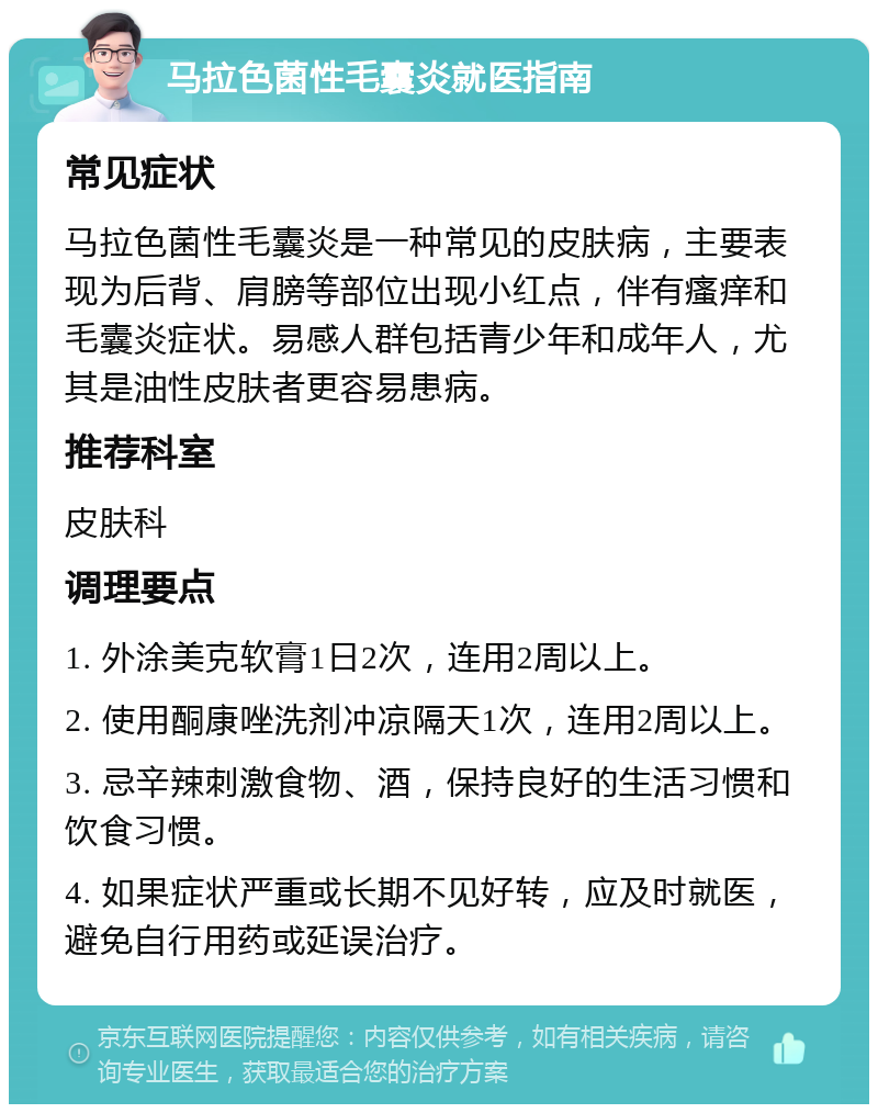 马拉色菌性毛囊炎就医指南 常见症状 马拉色菌性毛囊炎是一种常见的皮肤病，主要表现为后背、肩膀等部位出现小红点，伴有瘙痒和毛囊炎症状。易感人群包括青少年和成年人，尤其是油性皮肤者更容易患病。 推荐科室 皮肤科 调理要点 1. 外涂美克软膏1日2次，连用2周以上。 2. 使用酮康唑洗剂冲凉隔天1次，连用2周以上。 3. 忌辛辣刺激食物、酒，保持良好的生活习惯和饮食习惯。 4. 如果症状严重或长期不见好转，应及时就医，避免自行用药或延误治疗。