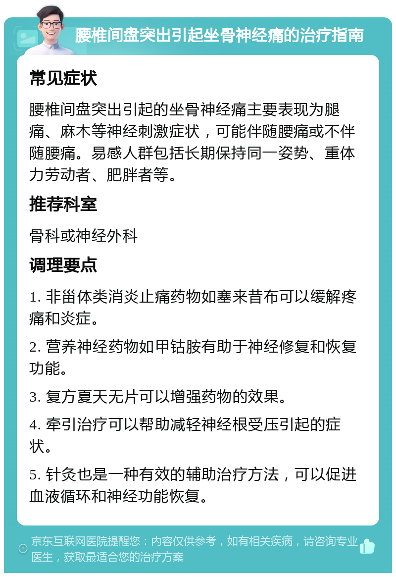 腰椎间盘突出引起坐骨神经痛的治疗指南 常见症状 腰椎间盘突出引起的坐骨神经痛主要表现为腿痛、麻木等神经刺激症状，可能伴随腰痛或不伴随腰痛。易感人群包括长期保持同一姿势、重体力劳动者、肥胖者等。 推荐科室 骨科或神经外科 调理要点 1. 非甾体类消炎止痛药物如塞来昔布可以缓解疼痛和炎症。 2. 营养神经药物如甲钴胺有助于神经修复和恢复功能。 3. 复方夏天无片可以增强药物的效果。 4. 牵引治疗可以帮助减轻神经根受压引起的症状。 5. 针灸也是一种有效的辅助治疗方法，可以促进血液循环和神经功能恢复。