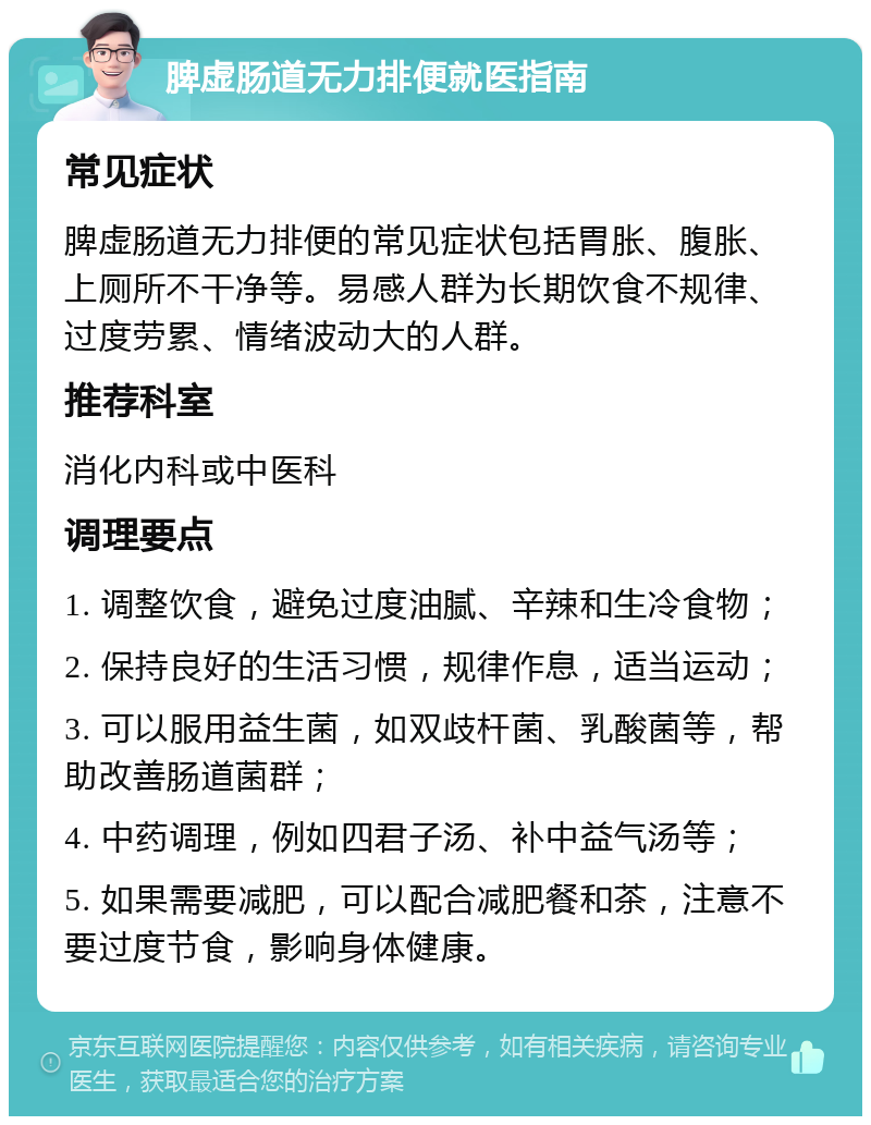 脾虚肠道无力排便就医指南 常见症状 脾虚肠道无力排便的常见症状包括胃胀、腹胀、上厕所不干净等。易感人群为长期饮食不规律、过度劳累、情绪波动大的人群。 推荐科室 消化内科或中医科 调理要点 1. 调整饮食，避免过度油腻、辛辣和生冷食物； 2. 保持良好的生活习惯，规律作息，适当运动； 3. 可以服用益生菌，如双歧杆菌、乳酸菌等，帮助改善肠道菌群； 4. 中药调理，例如四君子汤、补中益气汤等； 5. 如果需要减肥，可以配合减肥餐和茶，注意不要过度节食，影响身体健康。